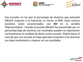 Hay escuelas en las que el porcentaje de alumnos que presentó
ENLACE respecto a la matrícula, es menor al 80%. Estos centros
escolares están caracterizados con NO en la variable
‘Representativo’. Cuando la prueba ENLACE fue presentada por un
porcentaje bajo de alumnos, los resultados pueden no representar
correctamente la realidad de dicho centro escolar. Podría darse el
caso de que una escuela no haya aplicado el examen a los alumnos
con bajo rendimiento y mejorar así sus resultados.
 
