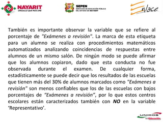 También es importante observar la variable que se refiere al
porcentaje de "Exámenes a revisión". La marca de esta etiqueta
para un alumno se realiza con procedimientos matemáticos
automatizados analizando coincidencias de respuestas entre
alumnos de un mismo salón. De ningún modo se puede afirmar
que los alumnos copiaron, dado que esta conducta no fue
observada durante el examen. De cualquier forma,
estadísticamente se puede decir que los resultados de las escuelas
que tienen más del 30% de alumnos marcados como "Exámenes a
revisión" son menos confiables que los de las escuelas con bajos
porcentajes de “Exámenes a revisión”, por lo que estos centros
escolares están caracterizados también con NO en la variable
‘Representativo’.
 