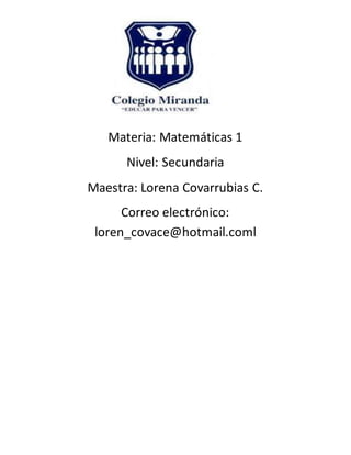 Materia: Matemáticas 1
Nivel: Secundaria
Maestra: Lorena Covarrubias C.
Correo electrónico:
loren_covace@hotmail.coml
 