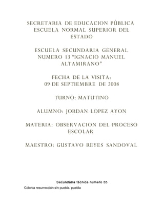 SECRETARIA DE EDUCACION PÚBLICA
   ESCUELA NORMAL SUPERIOR DEL
             ESTADO

       ESCUELA SECUNDARIA GENERAL
        NUMERO 13 “IGNACIO MANUEL
              ALTAMIRANO”

                FECHA DE LA VISITA:
             09 DE SEPTIEMBRE DE 2008

                    TURNO: MATUTINO

        ALUMNO: JORDAN LOPEZ AYON

 MATERIA: OBSERVACION DEL PROCESO
             ESCOLAR

MAESTRO: GUSTAVO REYES SANDOVAL




                      Secundaria técnica numero 35
Colonia resurrección s/n puebla, puebla
 