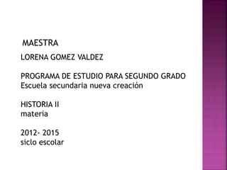 MAESTRA
LORENA GOMEZ VALDEZ
PROGRAMA DE ESTUDIO PARA SEGUNDO GRADO
Escuela secundaria nueva creación
HISTORIA II
materia
2012- 2015
siclo escolar
 
