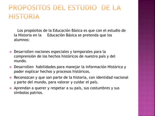 Los propósitos de la Educación Básica es que con el estudio de
la Historia en la Educación Básica se pretenda que los
alumnos:
 Desarrollen nociones especiales y temporales para la
comprensión de los hechos históricos de nuestro país y del
mundo.
 Desarrollen habilidades para manejar la información Histórica y
poder explicar hechos y procesos históricos.
 Reconozcan y que son parte de la historia, con identidad nacional
y parte del mundo, para valorar y cuidar el país.
 Aprendan a querer y respetar a su país, sus costumbres y sus
símbolos patrios.
 