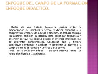 Hablar de una historia formativa implica evitar la
memorización de nombres y fechas y darles prioridad a la
comprensión temporal de sucesos y procesos, se trabaja para que
los alumnos analicen el pasado, para encontrar respuestas y
entender por que la sociedad actúan en diversas circunstancias,
de diferentes conocimientos. Conocerán que la historia
contribuye a entender y analizar y aproximar al alumno a la
comprensión de la realidad y sentirse parte de ella. A lo
largo de la Educación Básica la practica Docente brinda un
nuevo significado a la asignatura.
 