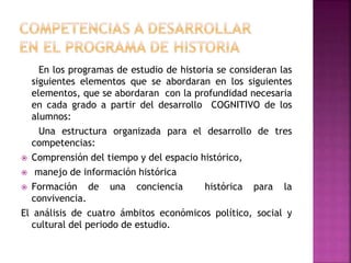 En los programas de estudio de historia se consideran las
siguientes elementos que se abordaran en los siguientes
elementos, que se abordaran con la profundidad necesaria
en cada grado a partir del desarrollo COGNITIVO de los
alumnos:
Una estructura organizada para el desarrollo de tres
competencias:
 Comprensión del tiempo y del espacio histórico,
 manejo de información histórica
 Formación de una conciencia histórica para la
convivencia.
El análisis de cuatro ámbitos económicos político, social y
cultural del periodo de estudio.
 