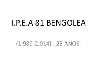 I.P.E.A 81 BENGOLEA 
(1.989-2.014) : 25 AÑOS. 
 