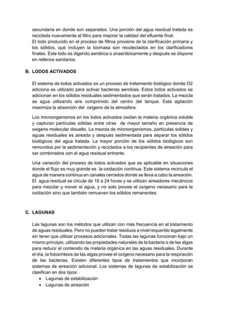 secundaria en donde son separados. Una porción del agua residual tratada es
reciclada nuevamente al filtro para mejorar la calidad del efluente final.
El lodo producido en el proceso de filtros proviene de la clarificación primaria y
los sólidos, que incluyen la biomasa son recolectados en los clarificadores
finales. Este lodo es digerido aeróbica o anaeróbicamente y después se dispone
en rellenos sanitarios.
B. LODOS ACTIVADOS
El sistema de lodos activados es un proceso de tratamiento biológico donde O2
adiciona es utilizado para activar bacterias aerobias. Estos lodos activados se
adicionan en los sólidos residuales sedimentados que serán tratados. La mezcla
se agua utilizando aire comprimido del centro del tanque. Esta agitación
maximiza la absorción del oxígeno de la atmosfera.
Los microorganismos en los lodos activados oxidan la materia orgánica soluble
y capturan partículas sólidas entre otras de mayor tamaño en presencia de
oxigeno molecular disuelto. La mezcla de microorganismos, partículas solidas y
aguas residuales es aireada y después sedimentada para separar los sólidos
biológicos del agua tratada. La mayor porción de los sólidos biológicos son
removidos por la sedimentación y reciclados a los recipientes de aireación para
ser combinados con el agua residual entrante.
Una variación del proceso de lodos activados que es aplicable en situaciones
donde el flujo es muy grande es la oxidación continua. Este sistema recircula el
agua de manera continua en canales cerrados donde se lleva a cabo la aireación.
El agua residual se circula de 18 a 24 horas y se utilizan aireadores mecánicos
para mezclar y mover el agua, y no solo provee el oxígeno necesario para la
oxidación sino que también remueven los sólidos remanentes.
C. LAGUNAS
Las lagunas son los métodos que utilizan con más frecuencia en el tratamiento
de aguas residuales. Pero no pueden tratar residuos a nivel requerido legalmente
sin tener que utilizar procesos adicionales. Todas las lagunas funcionan bajo un
mismo principio, utilizando las propiedades naturales de la bacteria o de las algas
para reducir el contenido de materia orgánica en las aguas residuales. Durante
el día, la fotosíntesis de las algas provee el oxígeno necesario para la respiración
de las bacterias. Existen diferentes tipos de tratamientos que incorporan
sistemas de aireación adicional. Los sistemas de lagunas de estabilización se
clasifican en dos tipos:
 Lagunas de estabilización
 Lagunas de aireación
 