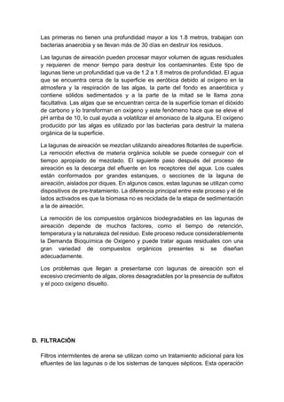 Las primeras no tienen una profundidad mayor a los 1.8 metros, trabajan con
bacterias anaerobia y se llevan más de 30 días en destruir los residuos.
Las lagunas de aireación pueden procesar mayor volumen de aguas residuales
y requieren de menor tiempo para destruir los contaminantes. Este tipo de
lagunas tiene un profundidad que va de 1.2 a 1.8 metros de profundidad. El agua
que se encuentra cerca de la superficie es aeróbica debido al oxígeno en la
atmosfera y la respiración de las algas, la parte del fondo es anaeróbica y
contiene sólidos sedimentados y a la parte de la mitad se le llama zona
facultativa. Las algas que se encuentran cerca de la superficie toman el dióxido
de carbono y lo transforman en oxígeno y este fenómeno hace que se eleve el
pH arriba de 10, lo cual ayuda a volatilizar el amoniaco de la alguna. El oxígeno
producido por las algas es utilizado por las bacterias para destruir la materia
orgánica de la superficie.
La lagunas de aireación se mezclan utilizando aireadores flotantes de superficie.
La remoción efectiva de materia orgánica soluble se puede conseguir con el
tiempo apropiado de mezclado. El siguiente paso después del proceso de
aireación es la descarga del efluente en los receptores del agua. Los cuales
están conformados por grandes estanques, o secciones de la laguna de
aireación, aislados por diques. En algunos casos, estas lagunas se utilizan como
dispositivos de pre-tratamiento. La diferencia principal entre este proceso y el de
lados activados es que la biomasa no es reciclada de la etapa de sedimentación
a la de aireación.
La remoción de los compuestos orgánicos biodegradables en las lagunas de
aireación depende de muchos factores, como el tiempo de retención,
temperatura y la naturaleza del residuo. Este proceso reduce considerablemente
la Demanda Bioquímica de Oxigeno y puede tratar aguas residuales con una
gran variedad de compuestos orgánicos presentes si se diseñan
adecuadamente.
Los problemas que llegan a presentarse con lagunas de aireación son el
excesivo crecimiento de algas, olores desagradables por la presencia de sulfatos
y el poco oxígeno disuelto.
D. FILTRACIÓN
Filtros intermitentes de arena se utilizan como un tratamiento adicional para los
efluentes de las lagunas o de los sistemas de tanques sépticos. Esta operación
 