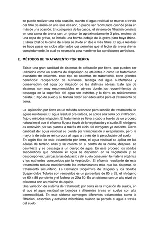 se puede realizar una sola ocasión, cuando el agua residual se mueve a través
del filtro de arena en una sola ocasión, o puede ser recirculada cuando pasa en
más de una ocasión. En cualquiera de los casos, el sistema de filtración consiste
en una cama de arena con un grosor de aproximadamente 3 pies, encima de
una capa de grava, se instala una bomba debajo de la grava para haya drene.
El área total de la cama de arena se divide en dos o más filtros. El agua residual
se hace pasar en ciclos alternados que permiten que al lecho de arena drenar
completamente, lo cual es necesario para mantener las condiciones aeróbicas.
E. MÉTODOS DE TRATAMIENTO POR TIERRA
Existe una gran cantidad de sistemas de aplicación por tierra, que pueden ser
utilizados como un sistema de disposición de efluentes o como un tratamiento
avanzado de efluentes. Este tipo de sistemas de tratamiento tiene grandes
beneficios: recuperación de nutrientes, recarga del agua subterránea y
conservación del agua por irrigación de las distintas aéreas. Este tipo de
sistemas son muy recomendables en aéreas donde los requerimientos de
descarga en la superficie del agua son estrictos y la tierra es relativamente
barata. El tipo de suelo y su textura deben ser adecuados para el tratamiento de
tierra.
La aplicación por tierra es un método avanzado pero sencillo de tratamiento de
aguas residuales. El agua residual pre-tratada, se aplica a la tierra por infiltración,
flujo o métodos irrigación. El tratamiento se lleva a cabo a través de un proceso
natural en el que el efluente fluye a través de la vegetación y el suelo. El nitrógeno
es removido por las plantas a través del ciclo del nitrógeno ya descrito. Cierta
cantidad del agua residual se pierde por transpiración y evaporación, pero la
mayoría de esta se reincorpora al agua a través de la percolación del suelo.
En algún tipo de este tratamiento por tierra, el agua residual se aplica en las
aéreas de terreno altas y se colecta en el centro de la colina, después, se
desinfecta y se descarga a un cuerpo de agua. En este proceso los sólidos
suspendidos que contiene el agua se dispersan en la vegetación y se
descomponen. Las bacterias del pasto y del suelo consumen la materia orgánica
y los nutrientes consumidos por la vegetación. El efluente resultante de este
tratamiento reduce notablemente los contaminantes más que los sistemas de
tratamiento secundario. La Demanda Bioquímica de Oxigeno y los Sólidos
Suspendidos Totales son removidos en un porcentaje de 85 a 92, el nitrógeno
de 60 a 80 por ciento y el fosforo de 20 a 50. Es un sistema con un alto nivel de
eficiencia con un mínimo de equipo.
Una variación de sistema de tratamiento por tierra es la irrigación de suelos, en
el que el agua residual se bombea a diferentes áreas en suelos con alta
permeabilidad. En este sistema convergen diferentes tratamientos como la
filtración, adsorción y actividad microbiana cuando se percola el agua a través
del suelo.
 