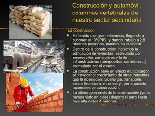 Construcción y automóvil,
columnas vertebrales de
nuestro sector secundario
La construcción
 Ha tenido una gran relevancia, llegando a
suponer el 10%PIB y dando trabajo a 2,8
millones personas, muchas sin cualificar
 Dentro de la construcción incluímos la
edificación de viviendas, estimulada por
empresarios particulares y la de
infraestructuras (aeropuertos, carreteras...)
estimulada por el estado
 La construcción tiene un efecto multiplicador
al provocar el crecimiento de otras industrias
que la abastecen: Siderurgia, transporte,
sector financiero, muebles y , por supuesto,
materiales de construcción.
 La última gran crisis de la construcción (ya la
hemos visto en clase) disparó el paro hasta
más allá de los 4 millones
 