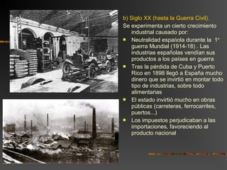 b) Siglo XX (hasta la Guerra Civil).
Se experimenta un cierto crecimiento
industrial causado por:
 Neutralidad española durante la 1º
guerra Mundial (1914-18) . Las
industrias españolas vendían sus
productos a los países en guerra
 Tras la pérdida de Cuba y Puerto
Rico en 1898 llegó a España mucho
dinero que se invirtió en montar todo
tipo de industrias, sobre todo
alimentarias
 El estado invirtió mucho en obras
públicas (carreteras, ferrocarriles,
puertos...)
 Los impuestos perjudicaban a las
importaciones, favoreciendo al
producto nacional
 