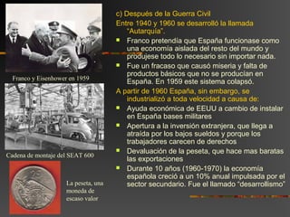 c) Después de la Guerra Civil
Entre 1940 y 1960 se desarrolló la llamada
“Autarquía”.
 Franco pretendía que España funcionase como
una economía aislada del resto del mundo y
produjese todo lo necesario sin importar nada.
 Fue un fracaso que causó miseria y falta de
productos básicos que no se producían en
España. En 1959 este sistema colapsó.
A partir de 1960 España, sin embargo, se
industrializó a toda velocidad a causa de:
 Ayuda económica de EEUU a cambio de instalar
en España bases militares
 Apertura a la inversión extranjera, que llega a
atraída por los bajos sueldos y porque los
trabajadores carecen de derechos
 Devaluación de la peseta, que hace mas baratas
las exportaciones
 Durante 10 años (1960-1970) la economía
española creció a un 10% anual impulsada por el
sector secundario. Fue el llamado “desarrollismo”
Franco y Eisenhower en 1959
Cadena de montaje del SEAT 600
La peseta, una
moneda de
escaso valor
 
