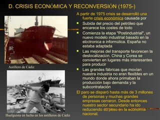 D. CRISIS ECONÓMICA Y RECONVERSIÓN (1975-)
A partir de 1975 crisis se desarrolló una
fuerte crisis económica causada por
 Subida del precio del petróleo que
encarece los costes de todo
 Comienza la etapa "Postindustrial", un
nuevo modelo industrial basado en la
eléctronica e informática. España no
estaba adaptada
 Las mejoras del transporte favorecen la
deslocalización. China y Corea se
convierten en lugares más interesantes
para producir
 Las grandes fábricas que movían
nuestra industria no eran flexibles en un
mundo donde ahora primaban la
producción bajo demanda y la
subcontratación
El paro se disparó hasta más de 3 millones
de personas y muchas grandes
empresas cerraron. Desde entonces
nuestro sector secundario ha ido
reduciendo su peso en la economía
nacional.
Astillero de Cádiz
Huelguista en lucha en los astilleros de Cádiz
 