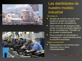 Las debilidades de
nuestro modelo
industrial
Se basa en:
 Empleo de mucha mano de obra
barata (si suben los sueldos
dejamos de ser competitivos)
 Gran consumo de energía a bajo
precio (si sube la energía dejamos
de ser competitivos). También es
un modelo contaminante
 Poca inversión en tecnología e
investigación, especialmente entre
la pequeña empresas
Sigue arrastrando:
 Desequilibrios muy fuertes entre
regiones (muy y poco
industrializadas)
 