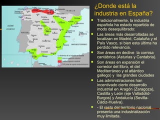 ¿Donde está la
industria en España?
 Tradicionalmente, la industria
española ha estado repartida de
modo desequilibrado:
 Las áreas más desarrolladas se
localizan en Madrid, Cataluña y el
País Vasco, si bien esta última ha
perdido relevancia.
 Son áreas en declive la cornisa
cantábrica (Asturias y Cantabria).
 Son áreas en expansión el
corredor del Ebro, el del
Mediterráneo y el atlántico
gallego) y las grandes ciudades
 Las administraciones han
incentivado cierto desarrollo
industrial en Aragón (Zaragoza),
Castilla y León (eje Valladolid-
Burgos) y Andalucía (Sevilla-
Cádiz-Huelva).
 - El resto del territorio nacional
presenta una industrialización
muy limitada.
 