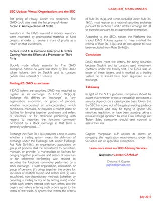 SEC Update: Virtual Organizations and the SEC
	
July 2017
	
first prong of Howey. Under this precedent, The
DAO could also meet the first prong of Howey.
Factor 2: An Expectation of Profit
Investors in The DAO invested in money. Investors
were motivated by promotional materials to fund
projects in order to receive a share of profits as a
return on that investment.
Factors 3 and 4: A Common Enterprise & Profits
Coming From the Efforts of a Promoter or Third
Party
Slock-It made efforts essential to The DAO
enterprise. Almost no work was done by The DAO
token holders, only by Slock-It and its curators
(which is like a Board of Trustees).
Finding #2: DAO as an Issuer
If DAO tokens are securities, DAO was required to
register as an exchange. 15 U.S.C. 78c(a)(1).
Exchange Act defines an “exchange” as “any
organization, association, or group of persons,
whether incorporated or unincorporated, which
constitutes, maintains, or provides a market place or
facilities for bringing together purchasers and sellers
of securities, or for otherwise performing with
respect to securities the functions commonly
performed by a stock exchange as that term is
generally understood.…”
Exchange Act Rule 3b-16(a) provides a test to assess
whether a trading system meets the definition of
exchange under the Exchange Act. Under Exchange
Act Rule 3b-16(a), an organization, association, or
group of persons shall be considered to constitute,
maintain, or provide “a marketplace or facilities for
bringing together purchasers and sellers of securities
or for otherwise performing with respect to
securities the functions commonly performed by a
stock exchange,” if such organization, association, or
group of persons: (1) brings together the orders for
securities of multiple buyers and sellers; and (2) uses
established, non-discretionary methods (whether by
providing a trading facility or by setting rules) under
which such orders interact with each other, and the
buyers and sellers entering such orders agree to the
terms of the trade. A system that meets the criteria
of Rule 3b-16(a), and is not excluded under Rule 3b-
16(b), must register as a national securities exchange
pursuant to Sections 5 and 6 of the Exchange Act 41
or operate pursuant to an appropriate exemption.
According to the SEC's notice, the Platforms that
traded DAO Tokens appear to have satisfied the
criteria of Rule 3b- 16(a) and do not appear to have
been excluded from Rule 3b-16(b).
Conclusion
DAO tokens meet the criteria for being securities
because Slock-It and its curators used investment
contracts under the Howey test. The DAO was an
issuer of these tokens, and it worked as a trading
system, so it should have been registered as an
exchange.
Takeaway
In light of the SEC’s guidance, companies should be
aware that whether or not a transaction constitutes a
security depends on a case-by-case basis. Given that
the SEC has come out of the gate providing guidance
to companies who may be trying to ignore U.S.
securities regulation, or have been avoiding taking a
measured legal approach to Initial Coin Offerings and
Token Sales, companies should seek counsel to
assess their risk.
Gagnier Margossian LLP advises its clients on
navigating the registration requirements under the
Securities Act or applicable exemptions.
Learn more about our ICO Advisory Services.
Questions? Contact GAMALLP
Christina M. Gagnier
gagnier@gamallp.com
 