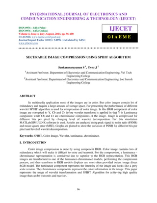 International Journal of Electronics and Communication Engineering & Technology (IJECET), ISSN
0976 – 6464(Print), ISSN 0976 – 6472(Online) Volume 4, Issue 4, July-August (2013), © IAEME
96
SECURABLE IMAGE COMPRESSION USING SPIHT ALGORITHM
Sankaranarayanan S 1
, Deny.J 2
1
Assistant Professor, Department of Electronics and Communication Engineering, Vel Tech
Engineering College
2
Assistant Professor, Department of Electronics and Communication Engineering, Joe Suresh
Engineering College
ABSTRACT
In multimedia application most of the images are in color. But color images contain lot of
redundancy and require a large amount of storage space. For presenting the performance of different
wavelet SPIHT algorithm is used for compression of color image. In this RGB component of color
image are converted to Y, Cb and Cr before wavelet transform is applied in that Y is Luminance
component while Cb and Cr are chrominance components of the image. Image is compressed for
different bits per pixel by changing level of wavelet decomposition. For this simulation
MATLab/SIMULINK software is used. Results are analyzed using peak signal to noise ratio (PSNR)
and mean square error (MSE). Graphs are plotted to show the variation of PSNR for different bits per
pixel and level of wavelet decomposition.
Keywords: SPIHT, Color Image, Wavelet, luminance, chrominance.
I. INTRODUCTION
Color image compression is done by using component RGB. Color image contains lots of
redundancy which will make it difficult to store and transmit. For the compression, a luminance -
chrominance representation is considered due to superior to the RGB representation. This RGB
images are transformed to one of the luminance-chrominance models, performing the compression
process, and then transform to RGB models displays are most often provided output image direct
RGB model. The luminance component represents the intensity of the image and looks like a grey
scale version. The chrominance components represent the color information in the image. This paper
represents the usage of wavelet transformation and SPIHT Algorithm for achieving high quality
image that can be transmits and receives.
INTERNATIONAL JOURNAL OF ELECTRONICS AND
COMMUNICATION ENGINEERING & TECHNOLOGY (IJECET)
ISSN 0976 – 6464(Print)
ISSN 0976 – 6472(Online)
Volume 4, Issue 4, July-August, 2013, pp. 96-100
© IAEME: www.iaeme.com/ijecet.asp
Journal Impact Factor (2013): 5.8896 (Calculated by GISI)
www.jifactor.com
IJECET
© I A E M E
 