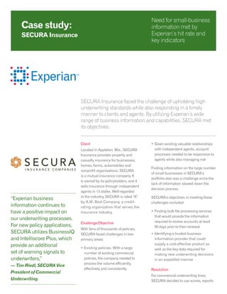 SECURA Insurance faced the challenge of upholding high
underwriting standards while also responding in a timely
manner to clients and agents. By utilizing Experian’s wide
range of business information and capabilities, SECURA met
its objectives.
Client
Located in Appleton, Wis., SECURA
Insurance provides property and
casualty insurance for businesses,
homes, farms, automobiles and
nonprofit organizations. SECURA
is a mutual insurance company. It
is owned by its policyholders, and it
sells insurance through independent
agents in 13 states. Well-regarded
in the industry, SECURA is rated “A”
by A.M. Best Company, a credit-
rating organization that serves the
insurance industry.
Challenge/Objective
With tens of thousands of policies,
SECURA faced challenges in two
primary areas:
•	Existing policies: With a large
number of existing commercial
policies, the company needed to
process the volume efficiently,
effectively and consistently
•	Given existing valuable relationships
with independent agents, account
processes needed to be responsive to
agents while also managing risk
Finding information on the large number
of small businesses in SECURA’s
portfolio also was a challenge since the
lack of information slowed down the
decision process.
SECURA’s objectives in meeting these
challenges included:
•	Finding bulk file processing services
that would provide the information
required to review accounts at least
90 days prior to their renewal
•	Identifying a trusted business
information provider that could
supply a cost-effective product as
well as the key data required for
making new underwriting decisions
in an expedited manner
Resolution
For commercial underwriting lines,
SECURA decided to use scores, reports
Case study:
SECURA Insurance
Need for small-business
information met by
Experian’s hit rate and
key indicators
“Experian business
information continues to
have a positive impact on
our underwriting processes.
For new policy applications,
SECURA utilizes BusinessIQ
and Intelliscore Plus, which
provide an additional
set of warning signals to
underwriters,”
— Tim Riedl, SECURA Vice
President of Commercial
Underwriting.
 