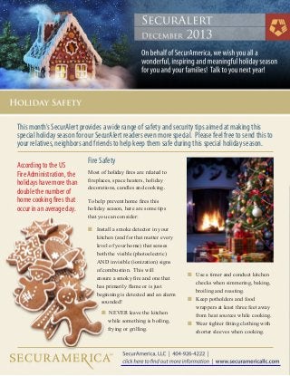 This month’s SecurAlert provides a wide range of safety and security tips aimed at making this
special holiday season for our SecurAlert readers even more special. Please feel free to send this to
your relatives, neighbors and friends to help keep them safe during this special holiday season.
According to the US
Fire Administration, the
holidays have more than
double the number of
home cooking fires that
occur in an average day.

Fire Safety
Most of holiday fires are related to
fireplaces, space heaters, holiday
decorations, candles and cooking.
To help prevent home fires this
holiday season, here are some tips
that you can consider:
n	 Install a smoke detector in your 		
	 kitchen (and for that matter every 	
	 level of your home) that senses
	 both the visible (photoelectric)
	 AND invisible (ionization) signs
	 of combustion. This will
	 ensure a smoky fire and one that
	 has primarily flame or is just
	 beginning is detected and an alarm 	
		 sounded!
   	 	 n  NEVER leave the kitchen
			 while 	 omething is boiling,
s
			 frying or grilling.

n	
	
	
n	
	
	
n	
	

Use a timer and conduct kitchen 		
checks when simmering, baking, 		
broiling and roasting.
Keep potholders and food
wrappers at least three feet away 		
from heat sources while cooking.
Wear tighter fitting clothing with 		
shorter sleeves when cooking.

 