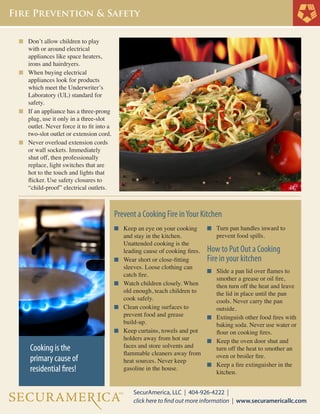 n	 Don’t allow children to play 	
	 with or around electrical
	 appliances like space heaters, 	
	 irons and hairdryers.
n	 When buying electrical
	 appliances look for products 	
	 which meet the Underwriter’s 	
	 Laboratory (UL) standard for 	
	 safety.
n	 If an appliance has a three-prong 	
	 plug, use it only in a three-slot 	
	 outlet. Never force it to fit into a 	
	 two-slot outlet or extension cord.
n	 Never overload extension cords 	
	 or wall sockets. Immediately 	
	 shut off, then professionally 	
	 replace, light switches that are 	
	 hot to the touch and lights that 	
	 flicker. Use safety closures to 	
	 “child-proof” electrical outlets.
	
n	 Turn pan handles inward to
	 prevent food spills.
	
How to Put Out a Cooking
Fire in your kitchen
n	 Slide a pan lid over flames to 	
	 smother a grease or oil fire, 	
	 then turn off the heat and leave 	
	 the lid in place until the pan 	
	 cools. Never carry the pan
	 outside.
n	 Extinguish other food fires with 	
	 baking soda. Never use water or 	
	 flour on cooking fires.
n	 Keep the oven door shut and 	
	 turn off the heat to smother an 	
	 oven or broiler fire.
n	 Keep a fire extinguisher in the 	
	 kitchen.
n	 Keep an eye on your cooking 	
	 and stay in the kitchen.
	 Unattended cooking is the
	 leading cause of cooking fires.
n	 Wear short or close-fitting 	
	 sleeves. Loose clothing can 	
	 catch fire.
n	 Watch children closely. When 	
	 old enough, teach children to 	
	 cook safely.
n	 Clean cooking surfaces to
	 prevent food and grease
	 build-up.
n	 Keep curtains, towels and pot 	
	 holders away from hot sur
	 faces and store solvents and 	
	 flammable 	cleaners away from
	 heat sources. Never keep
	 gasoline in the house.
Prevent a Cooking Fire inYour Kitchen
Cooking is the
primary cause of
residential fires!
 