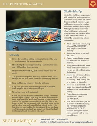 Office Fire SafetyTips
Most office buildings are protected
with state-of-the art fire protection
systems including sprinklers, smoke
detectors and pull stations. Large
buildings are required to conduct
annual evacuation drills each year.
Although major fires in modern
office buildings are infrequent,
being prepared and knowing what
to do if a fire alarm sounds is
critical! So here are some actions
you can take:
n	 When a fire alarm sounds, stop 	
	 all work IMMEDIATELY – 	
	 hang up phones and cease
	 meetings.
n	 Assume the alarm is real and 	
	 not a drill.
n	 Calmly proceed to the nearest 	
	 exit and down the nearest exit 	
	 stairwell.
n	 Bring your car keys, cell phone, 	
	 purses and outerwear in case 	
	 you are not allowed to re-enter 	
	 the building.
n	 Do Not use cell phones, Black	
	 berries, IPODs, etc. while
	 evacuating; DON’T bring food 	
	 or beverages in stairwells.
n	 Never use an elevator! It is not 	
	 meant for evacuation and could 	
	 stall due to fire, smoke or over	
	 loading.
n	 Proceed to your designated 	
	 assembly area. Walk –
	 DO NOT RUN.
n	 If an alarm sounds and you are 	
	 in another part of the building,	
	 DO NOT GO BACK TO 		
	 YOUR OFFICE FIRST….	
	 evacuate through the nearest 	
	 exit to you and walk to your
	 assembly area.
Grill Safety
Now a days, outdoor grilling occurs at all times of the year 	
	 – 		 not just during the summer months
Household grills cause approximately 1,000 structure fires 	
	 and 3,400 outdoor fires every year
Propane and charcoal BBQ grills should only be used out	
	 doors.
The grill should be placed well away from the home, deck 	
	 railings and out from under eaves and overhanging branches.	
	
Keep children and pets away from the grill area.
Keep your grill clean by removing grease or fat buildup 	
	 from the grills and in trays below the grill.
		
Never leave your grill unattended.
Check the gas tank hose for leaks before using it for the first 	
	 time each year. Apply a light soap and water solution to the 	
	 hose. A propane leak will release bubbles. If your grill has a 	
	 gas leak, by smell or the soapy bubble test, and there is no 	
	 flame, turn off the gas tank and grill. If the leak stops, get the 	
	 grill serviced by a professional before using it again. If the 	
	 leak does not stop, call the fire department. If you smell gas 	
	 while cooking, immediately get away from the grill and call 	
	 the fire department. Do not move the grill.
 