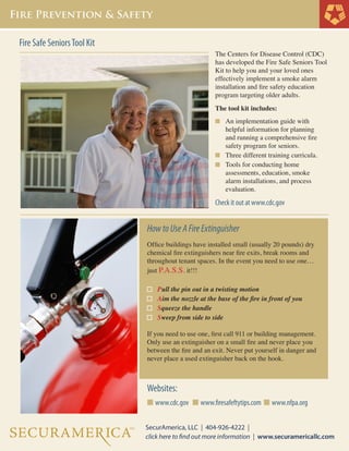 The Centers for Disease Control (CDC)
has developed the Fire Safe Seniors Tool
Kit to help you and your loved ones
effectively implement a smoke alarm
installation and fire safety education
program targeting older adults.
The tool kit includes:
n	 An implementation guide with
	 helpful information for planning 		
	 and running a comprehensive fire 	
	 safety program for seniors.
n	 Three different training curricula.
n	 Tools for conducting home
	 assessments, education, smoke
	 alarm installations, and process 		
	 evaluation.
Check it out at www.cdc.gov
HowtoUseAFireExtinguisher
Office buildings have installed small (usually 20 pounds) dry
chemical fire extinguishers near fire exits, break rooms and
throughout tenant spaces. In the event you need to use one…
just P.A.S.S. it!!!
Pull the pin out in a twisting motion
Aim the nozzle at the base of the fire in front of you
Squeeze the handle
Sweep from side to side
If you need to use one, first call 911 or building management.
Only use an extinguisher on a small fire and never place you
between the fire and an exit. Never put yourself in danger and
never place a used extinguisher back on the hook.
Websites:
n www.cdc.gov n www.firesafeftytips.com n www.nfpa.org
Fire Safe SeniorsTool Kit
 