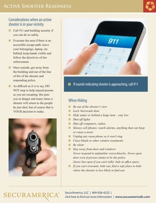 Considerations when an active
shooter is in your vicinity
n	 Call 911 and building security if 	
	 you can do so safely.
n	 Evacuate the area if there is an 	
	 accessible escape path; leave 	
	 your belongings, laptop, etc.
	 behind; keep hands visible and 	
	 follow the directives of law
	 enforcement.
n	 Once outside, get away from
	 the building and out of the line 	
	 of fire of the shooter and
	 responding police.
n	 As difficult as it is to say, DO 	
	 NOT stop to help injured pesons
	 as you are escaping; this puts 	
	 you in danger and many times a 	
	 shooter will return to the people 	
	 he just shot; but of course that is 	
	 YOUR decision to make.
n If sounds indicating shooter is approaching, call 911
When Hiding
n	 Be out of the shooter’s view
n	 Lock /barricade door
n	 Hide under or behind a large item – stay low
n	 Shut off lights
n	 Shut off computers, radios
n	 Silence cell phones, watch alarms, anything that can beep 	
	 or cause a noise
n	 Unplug any room phone so it won’t ring
n	 Close blinds or other window treatments
n	 Be silent
n	 Stay away from door and windows
	 Never respond to unfamiliar voices/knocks; Never open 		
	 door even if person claims to be the police
	 (leave line open if you can’t talk); hide in office space
n	 If you can’t evacuate, hide out; find a safe place to hide 		
	 where the shooter is less likely to find you
 