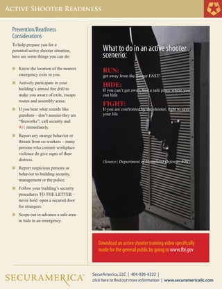 Prevention/Readiness
Considerations
To help prepare you for a
potential active shooter situation, 	
here are some things you can do:
n	 Know the location of the nearest 	
	 emergency exits to you.
n	 Actively participate in your 	
	 building’s annual fire drill to 	
	 make you aware of exits, escape 	
	 routes and assembly areas.
n	 If you hear what sounds like 	
	 gunshots – don’t assume they are 	
	 “fireworks”; call security and 	
	 911 immediately.
n	 Report any strange behavior or 	
	 threats from co-workers – many 	
	 persons who commit workplace 	
	 violence do give signs of their 	
	 distress.
n	 Report suspicious persons or 	
	 behavior to building security, 	
	 management or the police.
n	 Follow your building’s security 	
	 procedures TO THE LETTER – 	
	 never hold open a secured door 	
	 for strangers.
n	 Scope out in advance a safe area 	
	 to hide in an emergency.
	
What to do in an active shooter
scenerio:
RUN:
get away from the danger FAST!
HIDE:
If you can’t get away, find a safe place where you
can hide
FIGHT:
If you are confronted by the shooter, fight to save
your life
(Source: Department of Homeland Defense; FBI)
Download an active shooter training video specifically
made for the general public by going to www.fbi.gov
 