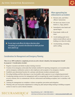 Considerations for Management and Emergency Planning
There is no 100% method to completely prevent an active shooter situation, but management should
be prepared. Considerations include:
n	 	Regular evacuation and shelter-in-place training exercises
n	 	Creation of an emergency action plan that includes methods for reporting emergencies, an evacuation plan 		
			and an emergency notification system to alert employees and occupants of an emergency situation
n	 	Establish a pre-determined location for a primary and alternate incident command center
n	 	Providing building and floor drawings to your local public safety agencies to use in deploying personnel
n	 	Conducting training exercises for management staff on recognizing the sound of gunshots, how to react to 		
			an active shooter, how to communicate with law enforcement and building occupants, how to interface with 		
			authorities
n	 	Training for management on workplace violence recognition, prevention and mitigation
n		Working with your local police department in vetting any plan and providing training to building occupants 		
			on how to react to a active shooter situation
When approaching law
enforcement in an incident:
n	 Remain calm, and follow
	 officers’ instructions
n	 Put down any items in your 	
	 hands (i.e., bags, jackets)
n	 Immediately raise hands and 	
	 spread fingers
n	 Keep hands visible at all 		
	 times
n	 Avoid making quick move	
	 ments toward officers such as 	
	 holding on to them for safety
n	 Avoid pointing, screaming 	
	 and/or yelling
n Do not stop to ask officers for help or direction when
			evacuating, just proceed in the direction to which you have 	
			been asked to go
 