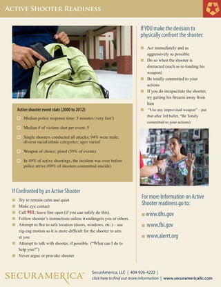 For more Information on Active
Shooter readiness go to:
n www.dhs.gov
n www.fbi.gov
n www.alerrt.org
		
	IfYOU make the decision to
physically confront the shooter:
n		Act immediately and as
			aggressively as possible
n	 	Do so when the shooter is
			distracted (such as re-loading his 		
			weapon)
n		Be totally committed to your
			actions
n	 	If you do incapacitate the shooter, 	
			try getting his firearm away from 	
			him
n	 	“Use any improvised weapon” – put 	
			that after 3rd bullet, “Be Totally
			committed to your actions)
Active shooter event stats (2000 to 2012)
Median police response time: 3 minutes (very fast!)
Median # of victims shot per event: 5
Single shooters conducted all attacks; 94% were male;
	 diverse racial/ethnic categories; ages varied
Weapon of choice: pistol (59% of events)
In 49% of active shootings, the incident was over before 	
	 police arrive (69% of shooters committed suicide)
	
If Confronted by an Active Shooter
n		Try to remain calm and quiet
n	 	Make eye contact
n	 	Call 911; leave line open (if you can safely do this).
n		Follow shooter’s instructions unless it endangers you or others.
n		Attempt to flee to safe location (doors, windows, etc.) – use 	
			zig-zag motion so it is more difficult for the shooter to aim
			at you
n	 	Attempt to talk with shooter, if possible (“What can I do to 	
			help you?”)
n		Never argue or provoke shooter
		
 