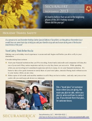As a precursor to our December Holiday Safety Special Edition of SecurAlert, we thought our November issue
would focus on some basic tips to help you and your families stay safe and secure during one of the busiest
travel times of the year!

Travel Safety: Think Before You Go
Making sure your holiday travel experience is secure and safe begins well before you drive or fly to your
destination.
Consider taking these actions:
n	 Alert your financial institution that you’ll be traveling. Some banks and credit card companies will deny the 		

	
	
	
	

use of your card if they notice suspicious activity in a city they know you are not in. While spending 		
while you are traveling isn’t considered suspicious activity to many, it is to your financial institution. It’s 		
better to take a few quick moments to notify them of your travel plans, instead of being stuck without access 	
to your money while you are away.
n	 Make copies of all credit cards and the numbers to call if they are lost or stolen…and only carry one or two 		
	 cards with you and keep cash down to a minimum.

File a “travel plan.” Let someone
know where you are going, the
route you plan to take, when you
plan to arrive and how to contact
you. If you deviate from that plan,
let someone know.

 