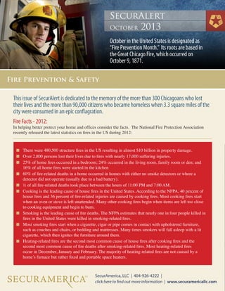 This issue of SecurAlert is dedicated to the memory of the more than 300 Chicagoans who lost
their lives and the more than 90,000 citizens who became homeless when 3.3 square miles of the
city were consumed in an epic conflagration.
Fire Facts - 2012:
In helping better protect your home and offices consider the facts. The National Fire Protection Association
recently released the latest statistics on fires in the US during 2012:
n	 There were 480,500 structure fires in the US resulting in almost $10 billion in property damage.
n	 Over 2,800 persons lost their lives due to fires with nearly 17,000 suffering injuries.
n	 25% of home fires occurred in a bedroom; 24% occurred in the living room, family room or den; and 	

	

n	

	

n	
n	

	
	
	

n	

	

n	

	
	

n	

	
	
	

16% of all home fires were started in the kitchen
60% of fire-related deaths in a home occurred in homes with either no smoke detectors or where a
detector did not operate (usually due to a bad battery).
½ of all fire-related deaths took place between the hours of 11:00 PM and 7:00 AM.
Cooking is the leading cause of house fires in the United States. According to the NFPA, 40 percent of 	
house fires and 36 percent of fire-related injuries are caused by cooking fires. Most cooking fires start 	
when an oven or stove is left unattended. Many other cooking fires begin when items are left too close 	
to cooking equipment and begin to burn.
Smoking is the leading cause of fire deaths. The NFPA estimates that nearly one in four people killed in 	
fires in the United States were killed in smoking-related fires.
Most smoking fires start when a cigarette, cigar or pipe comes in contact with upholstered furniture, 		
such as couches and chairs, or bedding and mattresses. Many times smokers will fall asleep with a lit 	
cigarette, which then ignites the furniture around them.
Heating-related fires are the second most common cause of house fires after cooking fires and the 		
second most common cause of fire deaths after smoking-related fires. Most heating-related fires
occur in December, January and February. The majority of heating-related fires are not caused by a 		
home’s furnace but rather fixed and portable space heaters.

 