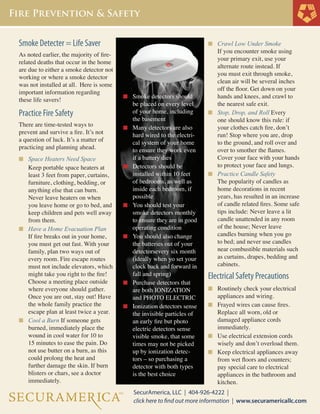 Smoke Detecter = Life Saver
As noted earlier, the majority of firerelated deaths that occur in the home
are due to either a smoke detector not
working or where a smoke detector
was not installed at all. Here is some
important information regarding
these life savers!

Practice Fire Safety
There are time-tested ways to
prevent and survive a fire. It’s not
a question of luck. It’s a matter of
practicing and planning ahead.
n	 Space Heaters Need Space

Keep portable space heaters at 		
least 3 feet from paper, curtains, 		
furniture, clothing, bedding, or
any	thing else that can burn. 		
Never leave heaters on when 		
you leave home or go to bed, and 	
keep children and pets well away 	
from them.
n	 Have a Home Evacuation Plan 		
	 If fire breaks out in your home, 		
	 you must get out fast. With your 		
	 family, plan two ways out of 		
	 every room. Fire escape routes 		
	 must not include elevators, which 	
	 might take you right to the fire! 		
	 Choose a meeting place outside 		
	 where everyone should gather. 		
	 Once you are out, stay out! Have
	 the whole family practice the 		
	 escape plan at least twice a year.
n	 Cool a Burn If someone gets 		
	 burned, immediately place the 		
	 wound in cool water for 10 to
	 15 minutes to ease the pain. Do 		
	 not use butter on a burn, as this 		
	 could prolong the heat and
	 further damage the skin. If burn 		
	 blisters or chars, see a doctor
	 immediately.
	
	
	
	
	
	
	
	

n	 Crawl Low Under Smoke

n	 Smoke detectors should 		

	
	
	

n	

	
	
	
	

n	

	
	
	
	

n	

	
	
	

n	

	
	
	
	
	

n	

	
	

n	

	
	
	
	
	
	
	
	
	

be placed on every level 		
of your home, including 		
the basement
Many detectors are also 		
hard wired to the electri-		
cal system of your home 		
to ensure they work even 		
if a battery dies
Detectors should be 		
installed within 10 feet 		
of bedrooms, as well as 		
inside each bedroom, if 		
possible
You should test your 		
smoke detectors monthly 		
to ensure they are in good 	
operating condition
You should also change 		
the batteries out of your
detectorsevery six month
(ideally when yo set your 		
clock back and forward in 	
fall and spring)
Purchase detectors that 		
are both IONIZATION 		
and PHOTO ELECTRIC
Ionization detectors sense 	
the invisible particles of 		
an early fire but photo 		
electric detectors sense 		
visible smoke, that some		
times may not be picked 		
up by ionization detec-		
tors – so purchasing a 		
detector with both types 		
is the best choice

	
	
	
	
	
	
	
	

If you encounter smoke using 	
your primary exit, use your
alternate route instead. If 		
you must exit through smoke, 	
clean air will be several inches 	
off the floor. Get down on your 	
hands and knees, and crawl to 	
the nearest safe exit.
n	 Stop, Drop, and Roll Every	
	 one should know this rule: if 	
	 your clothes catch fire, don’t 	
	 run! Stop where you are, drop 	
	 to the ground, and roll over and 	
	 over to smother the flames.
	 Cover your face with your hands 	
	 to protect your face and lungs.
n	 Practice Candle Safety
	 The popularity of candles as 	
	 home decorations in recent 	
	 years, has resulted in an increase 	
	 of candle related fires. Some safe 	
	 tips include: Never leave a lit 	
	 candle unattended in any room 	
	 of the house; Never leave
	 candles burning when you go 	
	 to bed; and never use candles 	
	 near combustible materials such 	
	 as curtains, drapes, bedding and 	
	 cabinets.

Electrical Safety Precautions
n	 Routinely check your electrical 	

	

appliances and wiring.
n	 Frayed wires can cause fires. 	
	 Replace all worn, old or
	 damaged appliance cords
	 immediately.
n	 Use electrical extension cords 	
	 wisely and don’t overload them.
n	 Keep electrical appliances away 	
	 from wet floors and counters; 	
	 pay special care to electrical
	 appliances in the bathroom and 	
	 kitchen.

 