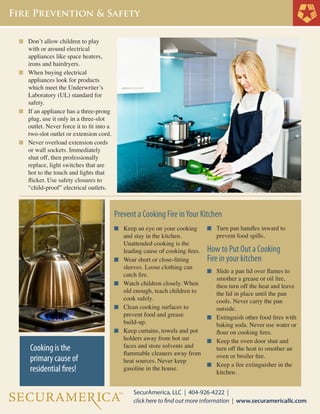 n	 Don’t allow children to play 	

	
	
	

with or around electrical
appliances like space heaters, 	
irons and hairdryers.
n	 When buying electrical
	 appliances look for products 	
	 which meet the Underwriter’s 	
	 Laboratory (UL) standard for 	
	 safety.
n	 If an appliance has a three-prong 	
	 plug, use it only in a three-slot 	
	 outlet. Never force it to fit into a 	
	 two-slot outlet or extension cord.
n	 Never overload extension cords 	
	 or wall sockets. Immediately 	
	 shut off, then professionally 	
	 replace, light switches that are 	
	 hot to the touch and lights that 	
	 flicker. Use safety closures to 	
	 “child-proof” electrical outlets.

Prevent a Cooking Fire in Your Kitchen
n	 Keep an eye on your cooking 	

n	 Turn pan handles inward to

n	

How to Put Out a Cooking
Fire in your kitchen

	
	
	
	
	

	

n	

	
	

n	

	
	

n	

Cooking is the
primary cause of
residential fires!

	
	
	
	
	

and stay in the kitchen.
Unattended cooking is the
leading cause of cooking fires.
Wear short or close-fitting 	
sleeves. Loose clothing can 	
catch fire.
Watch children closely. When 	
old enough, teach children to 	
cook safely.
Clean cooking surfaces to
prevent food and grease
build-up.
Keep curtains, towels and pot 	
holders away from hot sur
faces and store solvents and 	
flammable 	 leaners away from
c
heat sources. Never keep
gasoline in the house.

	
	

prevent food spills.

n	 Slide a pan lid over flames to 	

	
	
	
	
	

smother a grease or oil fire, 	
then turn off the heat and leave 	
the lid in place until the pan 	
cools. Never carry the pan
outside.
n	 Extinguish other food fires with 	
	 baking soda. Never use water or 	
	 flour on cooking fires.
n	 Keep the oven door shut and 	
	 turn off the heat to smother an 	
	 oven or broiler fire.
n	 Keep a fire extinguisher in the 	
	 kitchen.

 