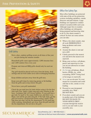 Office Fire Safety Tips
Most office buildings are protected
with state-of-the art fire protection
systems including sprinklers, smoke
detectors and pull stations. Large
buildings are required to conduct
annual evacuation drills each year.
Although major fires in modern
office buildings are infrequent,
being prepared and knowing what
to do if a fire alarm sounds is
critical! So here are some actions
you can take:
n	 When a fire alarm sounds, stop 	

	
	
	

Grill Safety
	

Now a days, outdoor grilling occurs at all times of the year 	
– 		 not just during the summer months

	

Household grills cause approximately 1,000 structure fires 	
and 3,400 outdoor fires every year

	

Propane and charcoal BBQ grills should only be used out	
doors.

	
	

The grill should be placed well away from the home, deck 	
railings and out from under eaves and overhanging branches.	
Keep children and pets away from the grill area.

Keep your grill clean by removing grease or fat buildup 	
	 from the grills and in trays below the grill.
		
Never leave your grill unattended.
	
	
	
	
	
	
	
	

Check the gas tank hose for leaks before using it for the first 	
time each year. Apply a light soap and water solution to the 	
hose. A propane leak will release bubbles. If your grill has a 	
gas leak, by smell or the soapy bubble test, and there is no 	
flame, turn off the gas tank and grill. If the leak stops, get the 	
grill serviced by a professional before using it again. If the 	
leak does not stop, call the fire department. If you smell gas 	
while cooking, immediately get away from the grill and call 	
the fire department. Do not move the grill.

n	

	

n	

	
	

n	

	
	
	

n	

	
	
	

n	

	
	
	

n	

	
	

n	

	
	
	
	
	
	

all work IMMEDIATELY – 	
hang up phones and cease
meetings.
Assume the alarm is real and 	
not a drill.
Calmly proceed to the nearest 	
exit and down the nearest exit 	
stairwell.
Bring your car keys, cell phone, 	
purses and outerwear in case 	
you are not allowed to re-enter 	
the building.
Do Not use cell phones, Black	
berries, IPODs, etc. while
evacuating; DON’T bring food 	
or beverages in stairwells.
Never use an elevator! It is not 	
meant for evacuation and could 	
stall due to fire, smoke or over	
loading.
Proceed to your designated 	
assembly area. Walk –
DO NOT RUN.
If an alarm sounds and you are 	
in another part of the building,	
DO NOT GO BACK TO 		
YOUR OFFICE FIRST….	
evacuate through the nearest 	
exit to you and walk to your
assembly area.

 