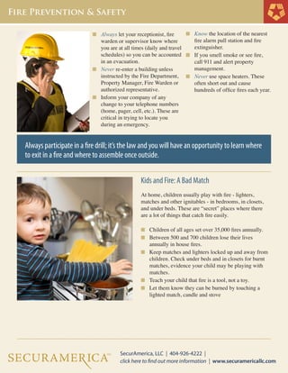 n	 Always let your receptionist, fire 		

n	 Know the location of the nearest

warden or supervisor know where 	 	
you are at all times (daily and travel 	 	
schedules) so you can be accounted 	 n	
in an evacuation.
	
n	 Never re-enter a building unless 		 	
	 instructed by the Fire Department, 	 n	
	 Property Manager, Fire Warden or 	 	
	 authorized representative.
	
n	 Inform your company of any 		
	 change to your telephone numbers 	
	 (home, pager, cell, etc.). These are 	
	 critical in trying to locate you
	 during an emergency.
	
	
	
	

fire alarm pull station and fire
extinguisher.
If you smell smoke or see fire, 		
call 911 and alert property
management.
Never use space heaters. These 		
often short out and cause
hundreds of office fires each year.

Always participate in a fire drill; it’s the law and you will have an opportunity to learn where
to exit in a fire and where to assemble once outside.
Kids and Fire: A Bad Match
At home, children usually play with fire - lighters,
matches and other ignitables - in bedrooms, in closets,
and under beds. These are “secret” places where there
are a lot of things that catch fire easily.
n	 Children of all ages set over 35,000 fires annually.
n	 Between 500 and 700 children lose their lives

	

annually in house fires.
n	 Keep matches and lighters locked up and away from
	 children. Check under beds and in closets for burnt 	
	 matches, evidence your child may be playing with 	
	 matches.
n	 Teach your child that fire is a tool, not a toy.
n	 Let them know they can be burned by touching a 	
	 lighted match, candle and stove

	

 