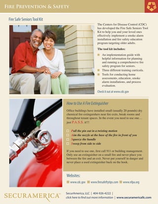 Fire Safe Seniors Tool Kit

The Centers for Disease Control (CDC)
has developed the Fire Safe Seniors Tool
Kit to help you and your loved ones
effectively implement a smoke alarm
installation and fire safety education
program targeting older adults.
The tool kit includes:
n	 An implementation guide with

	
	
	

helpful information for planning 		
and running a comprehensive fire 	
safety program for seniors.
n	 Three different training curricula.
n	 Tools for conducting home
	 assessments, education, smoke
	 alarm installations, and process 		
	 evaluation.

Check it out at www.cdc.gov

How to Use A Fire Extinguisher
Office buildings have installed small (usually 20 pounds) dry
chemical fire extinguishers near fire exits, break rooms and
throughout tenant spaces. In the event you need to use one…
just P.A.S.S. it!!!
Pull the pin out in a twisting motion
Aim the nozzle at the base of the fire in front of you
Squeeze the handle
Sweep from side to side
If you need to use one, first call 911 or building management.
Only use an extinguisher on a small fire and never place you
between the fire and an exit. Never put yourself in danger and
never place a used extinguisher back on the hook.

Websites:
n www.cdc.gov n www.firesafeftytips.com n www.nfpa.org

 