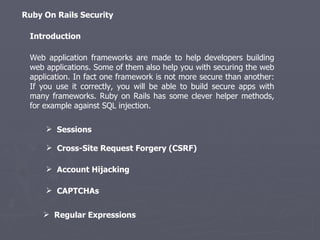 Web application frameworks are made to help developers building web applications. Some of them also help you with securing the web application. In fact one framework is not more secure than another: If you use it correctly, you will be able to build secure apps with many frameworks. Ruby on Rails has some clever helper methods, for example against SQL injection.  Introduction Ruby On Rails Security ,[object Object],[object Object],[object Object],[object Object],[object Object]