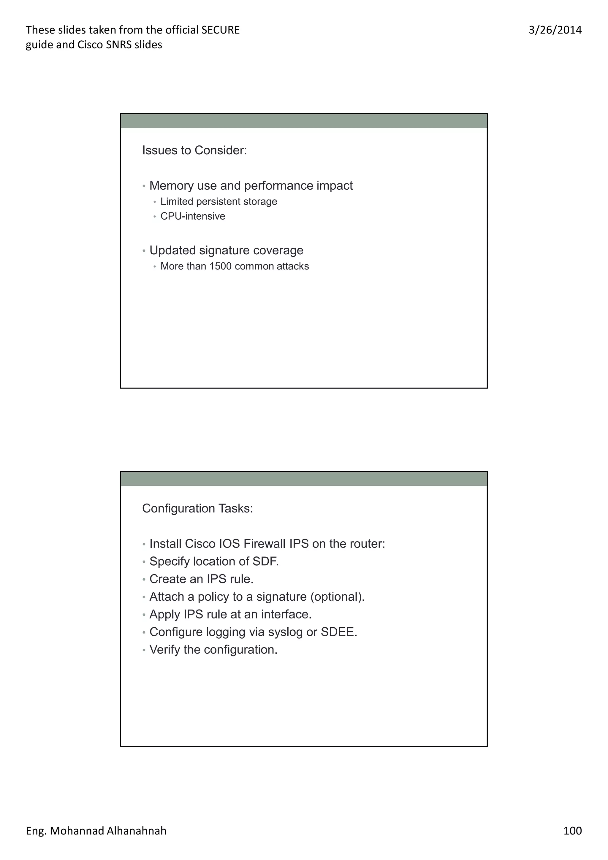 These slides taken from the official SECURE
guide and Cisco SNRS slides
3/26/2014
Eng. Mohannad Alhanahnah 100
Issues to Consider:
• Memory use and performance impact
• Limited persistent storage
• CPU-intensive
• Updated signature coverage
• More than 1500 common attacks
Configuration Tasks:
• Install Cisco IOS Firewall IPS on the router:
• Specify location of SDF.
• Create an IPS rule.
• Attach a policy to a signature (optional).
• Apply IPS rule at an interface.
• Configure logging via syslog or SDEE.
• Verify the configuration.
 