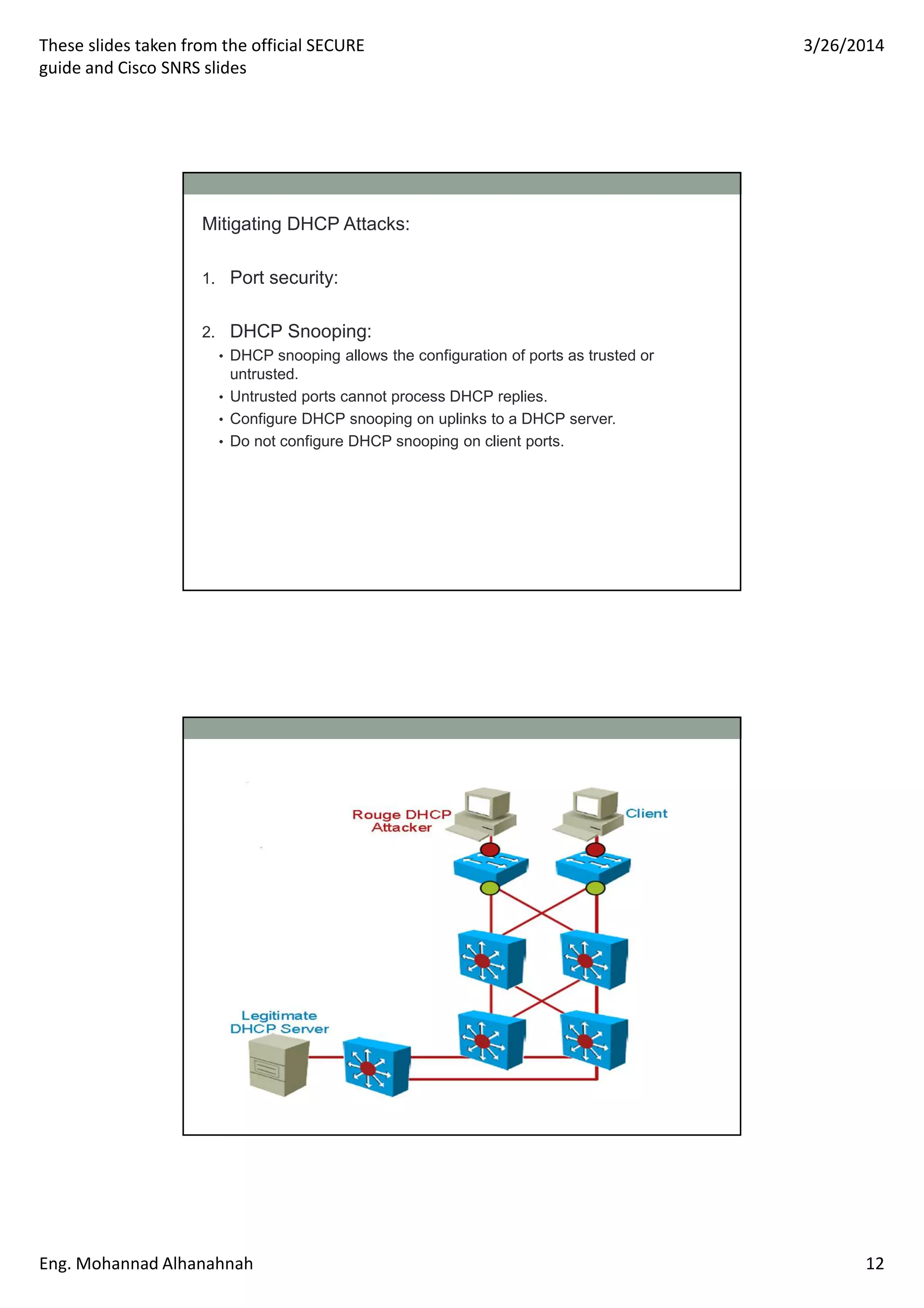 These slides taken from the official SECURE
guide and Cisco SNRS slides
3/26/2014
Eng. Mohannad Alhanahnah 12
Mitigating DHCP Attacks:
1. Port security:
2. DHCP Snooping:
• DHCP snooping allows the configuration of ports as trusted or
untrusted.
• Untrusted ports cannot process DHCP replies.
• Configure DHCP snooping on uplinks to a DHCP server.
• Do not configure DHCP snooping on client ports.
 