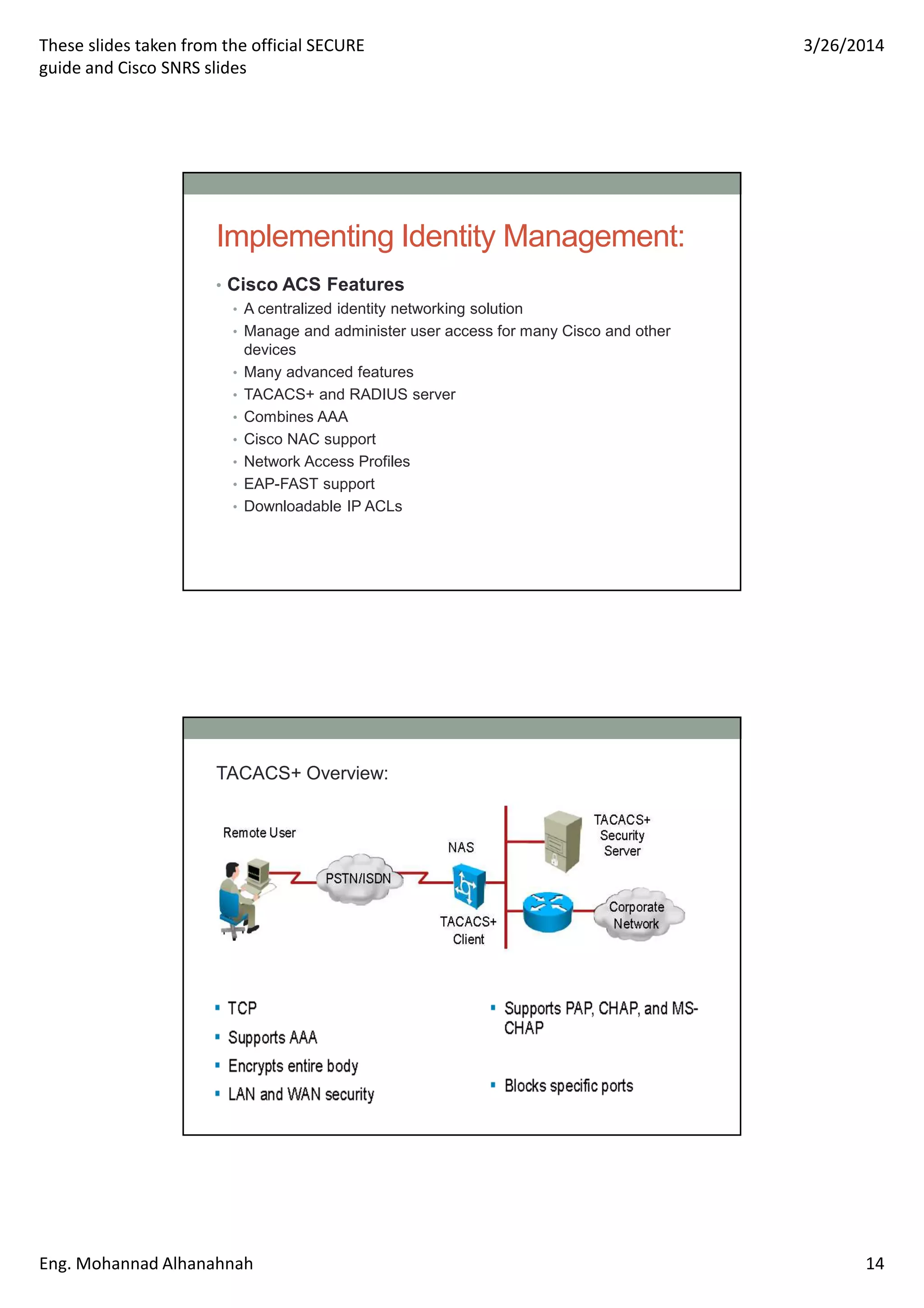 These slides taken from the official SECURE
guide and Cisco SNRS slides
3/26/2014
Eng. Mohannad Alhanahnah 14
Implementing Identity Management:
• Cisco ACS Features
• A centralized identity networking solution
• Manage and administer user access for many Cisco and other
devices
• Many advanced features
• TACACS+ and RADIUS server
• Combines AAA
• Cisco NAC support
• Network Access Profiles
• EAP-FAST support
• Downloadable IP ACLs
TACACS+ Overview:
 