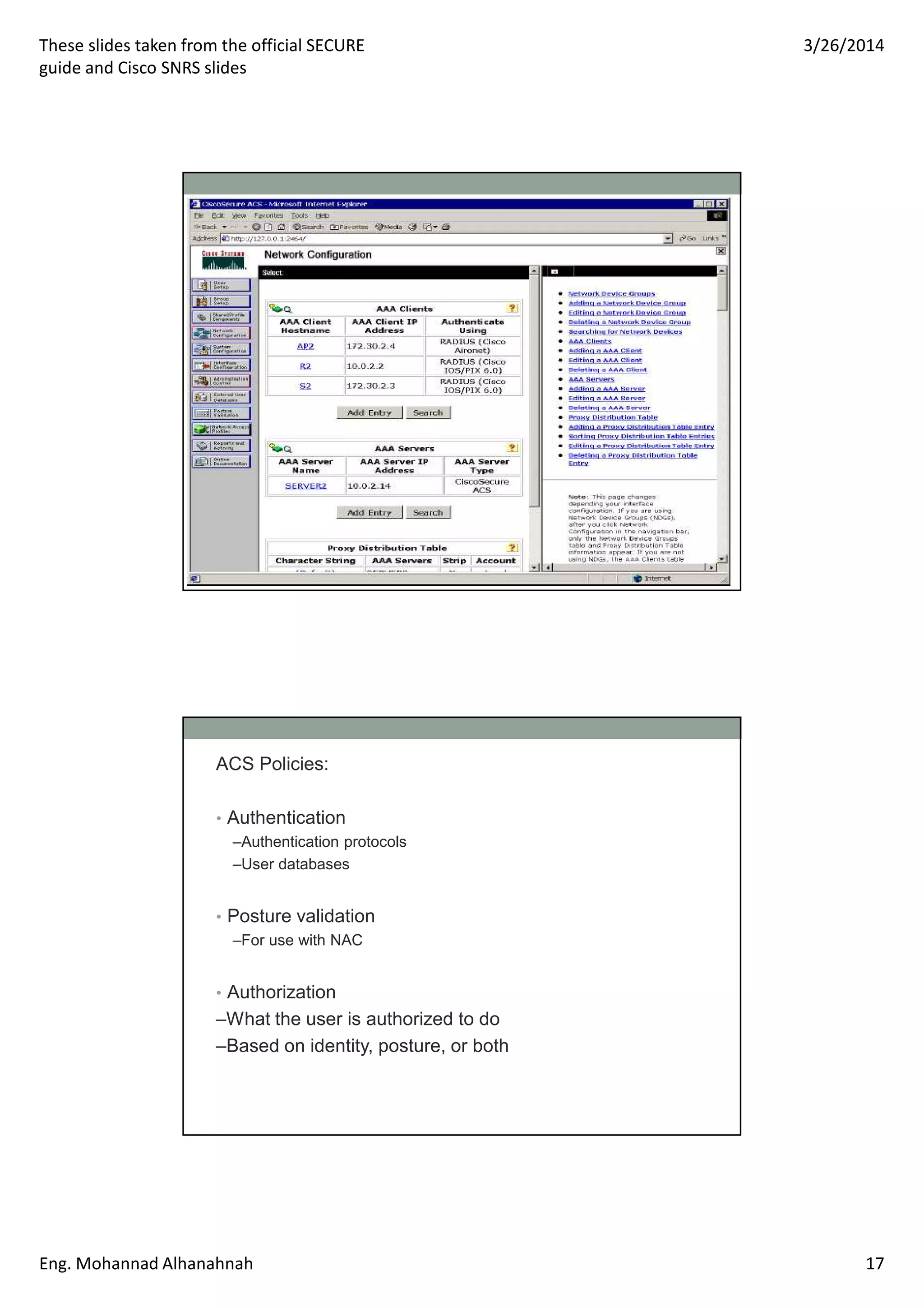 These slides taken from the official SECURE
guide and Cisco SNRS slides
3/26/2014
Eng. Mohannad Alhanahnah 17
ACS Policies:
• Authentication
–Authentication protocols
–User databases
• Posture validation
–For use with NAC
• Authorization
–What the user is authorized to do
–Based on identity, posture, or both
 