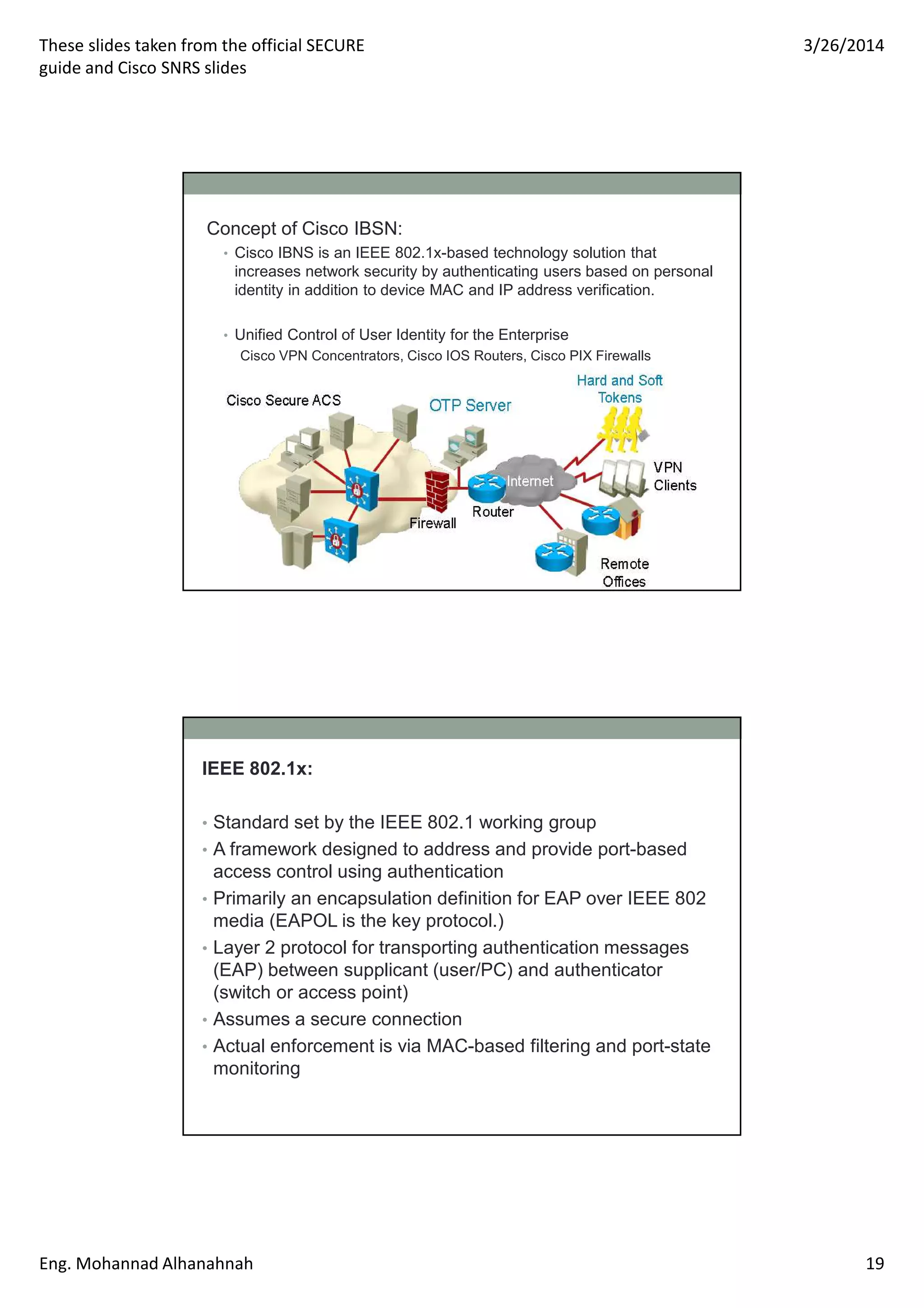 These slides taken from the official SECURE
guide and Cisco SNRS slides
3/26/2014
Eng. Mohannad Alhanahnah 19
Concept of Cisco IBSN:
• Cisco IBNS is an IEEE 802.1x-based technology solution that
increases network security by authenticating users based on personal
identity in addition to device MAC and IP address verification.
• Unified Control of User Identity for the Enterprise
Cisco VPN Concentrators, Cisco IOS Routers, Cisco PIX Firewalls
IEEE 802.1x:
• Standard set by the IEEE 802.1 working group
• A framework designed to address and provide port-based
access control using authentication
• Primarily an encapsulation definition for EAP over IEEE 802
media (EAPOL is the key protocol.)
• Layer 2 protocol for transporting authentication messages
(EAP) between supplicant (user/PC) and authenticator
(switch or access point)
• Assumes a secure connection
• Actual enforcement is via MAC-based filtering and port-state
monitoring
 