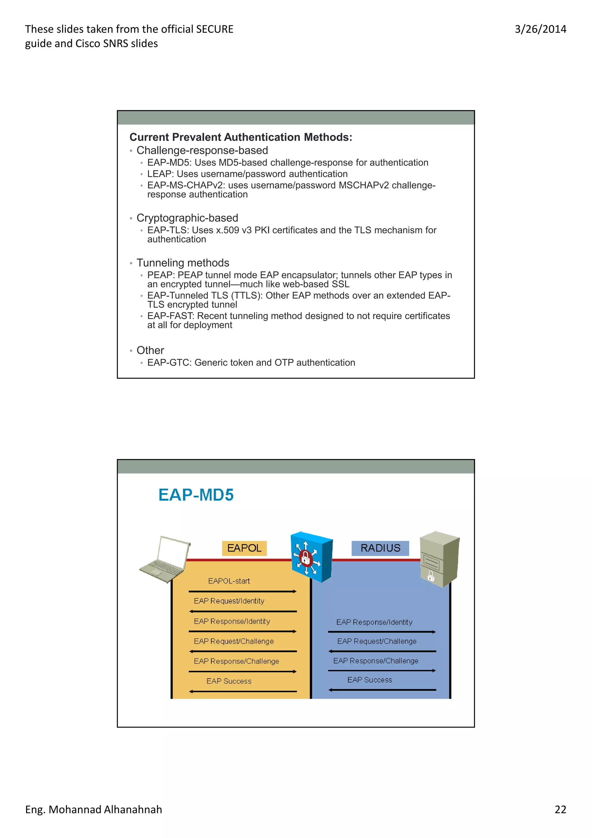These slides taken from the official SECURE
guide and Cisco SNRS slides
3/26/2014
Eng. Mohannad Alhanahnah 22
Current Prevalent Authentication Methods:
• Challenge-response-based
• EAP-MD5: Uses MD5-based challenge-response for authentication
• LEAP: Uses username/password authentication
• EAP-MS-CHAPv2: uses username/password MSCHAPv2 challenge-
response authentication
• Cryptographic-based
• EAP-TLS: Uses x.509 v3 PKI certificates and the TLS mechanism for
authentication
• Tunneling methods
• PEAP: PEAP tunnel mode EAP encapsulator; tunnels other EAP types in
an encrypted tunnel—much like web-based SSL
• EAP-Tunneled TLS (TTLS): Other EAP methods over an extended EAP-
TLS encrypted tunnel
• EAP-FAST: Recent tunneling method designed to not require certificates
at all for deployment
• Other
• EAP-GTC: Generic token and OTP authentication
 