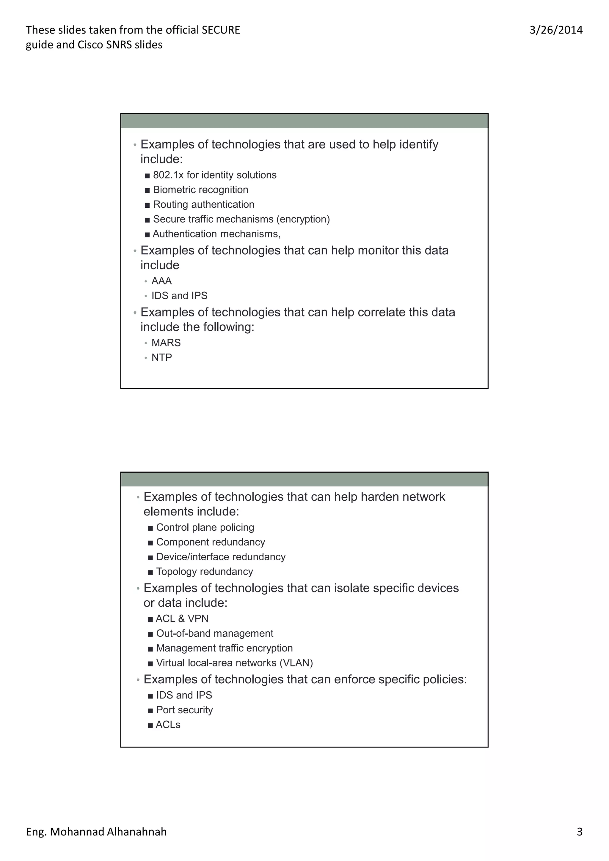 These slides taken from the official SECURE
guide and Cisco SNRS slides
3/26/2014
Eng. Mohannad Alhanahnah 3
• Examples of technologies that are used to help identify
include:
■ 802.1x for identity solutions
■ Biometric recognition
■ Routing authentication
■ Secure traffic mechanisms (encryption)
■ Authentication mechanisms,
• Examples of technologies that can help monitor this data
include
• AAA
• IDS and IPS
• Examples of technologies that can help correlate this data
include the following:
• MARS
• NTP
• Examples of technologies that can help harden network
elements include:
■ Control plane policing
■ Component redundancy
■ Device/interface redundancy
■ Topology redundancy
• Examples of technologies that can isolate specific devices
or data include:
■ ACL & VPN
■ Out-of-band management
■ Management traffic encryption
■ Virtual local-area networks (VLAN)
• Examples of technologies that can enforce specific policies:
■ IDS and IPS
■ Port security
■ ACLs
 