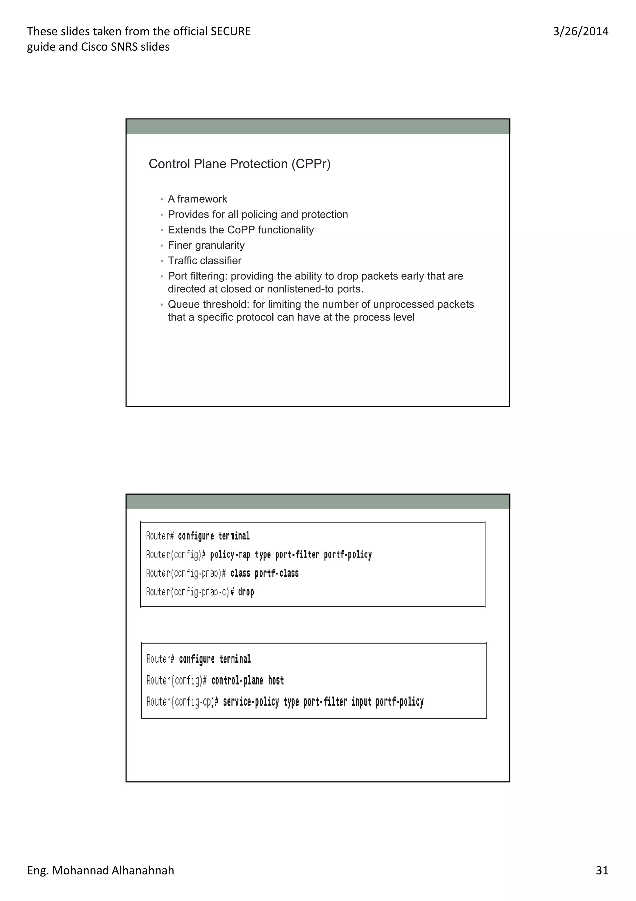 These slides taken from the official SECURE
guide and Cisco SNRS slides
3/26/2014
Eng. Mohannad Alhanahnah 31
Control Plane Protection (CPPr)
• A framework
• Provides for all policing and protection
• Extends the CoPP functionality
• Finer granularity
• Traffic classifier
• Port filtering: providing the ability to drop packets early that are
directed at closed or nonlistened-to ports.
• Queue threshold: for limiting the number of unprocessed packets
that a specific protocol can have at the process level
 