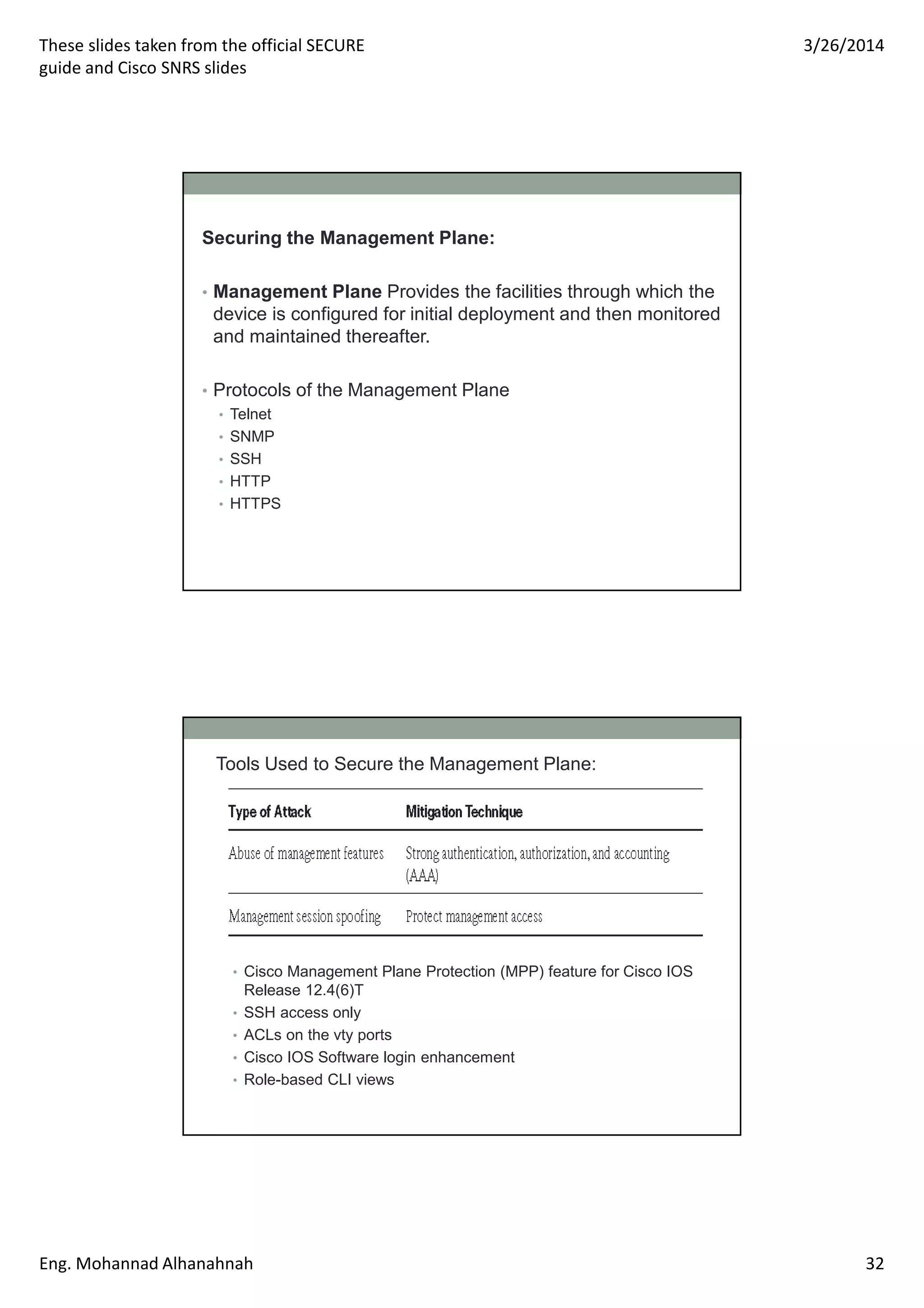 These slides taken from the official SECURE
guide and Cisco SNRS slides
3/26/2014
Eng. Mohannad Alhanahnah 32
Securing the Management Plane:
• Management Plane Provides the facilities through which the
device is configured for initial deployment and then monitored
and maintained thereafter.
• Protocols of the Management Plane
• Telnet
• SNMP
• SSH
• HTTP
• HTTPS
Tools Used to Secure the Management Plane:
• Cisco Management Plane Protection (MPP) feature for Cisco IOS
Release 12.4(6)T
• SSH access only
• ACLs on the vty ports
• Cisco IOS Software login enhancement
• Role-based CLI views
 