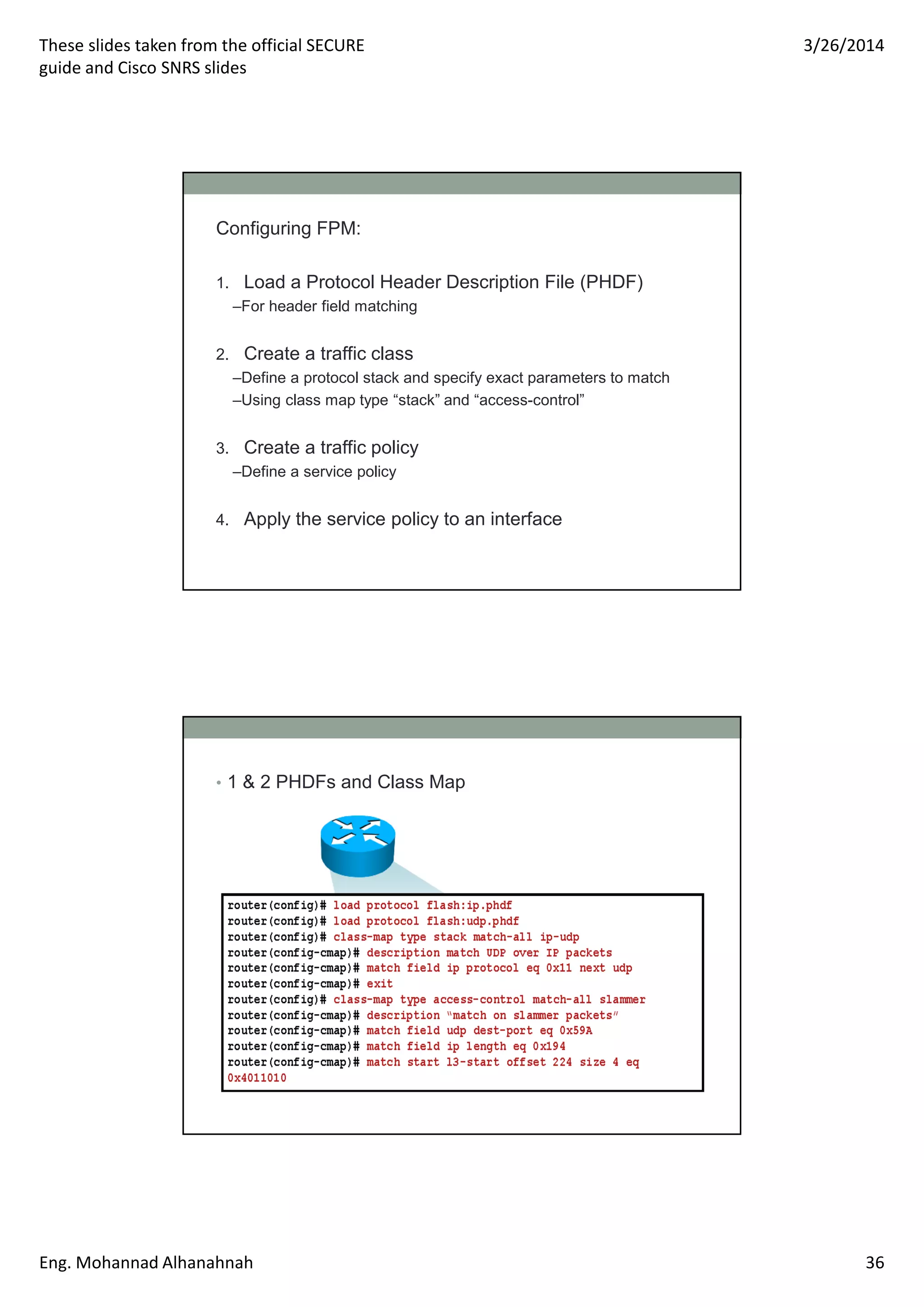 These slides taken from the official SECURE
guide and Cisco SNRS slides
3/26/2014
Eng. Mohannad Alhanahnah 36
Configuring FPM:
1. Load a Protocol Header Description File (PHDF)
–For header field matching
2. Create a traffic class
–Define a protocol stack and specify exact parameters to match
–Using class map type “stack” and “access-control”
3. Create a traffic policy
–Define a service policy
4. Apply the service policy to an interface
• 1 & 2 PHDFs and Class Map
 