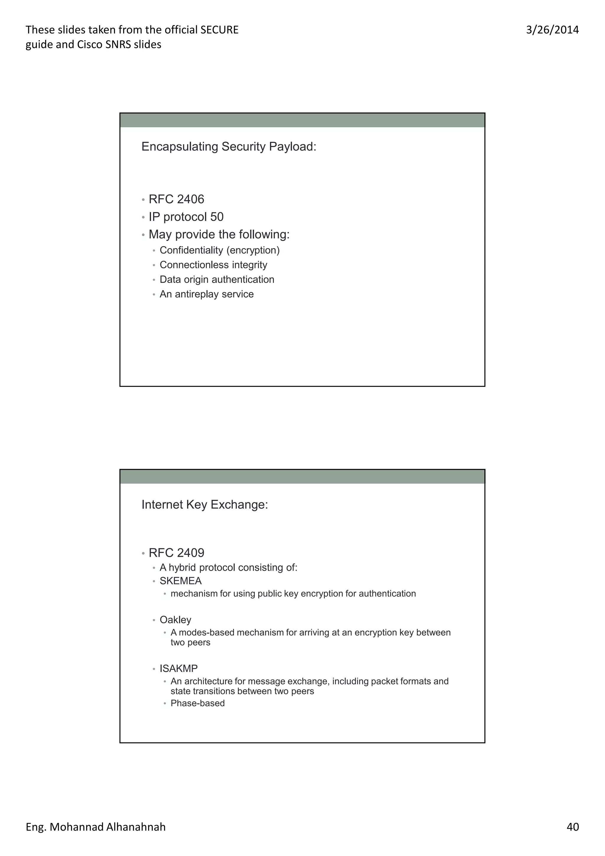These slides taken from the official SECURE
guide and Cisco SNRS slides
3/26/2014
Eng. Mohannad Alhanahnah 40
Encapsulating Security Payload:
• RFC 2406
• IP protocol 50
• May provide the following:
• Confidentiality (encryption)
• Connectionless integrity
• Data origin authentication
• An antireplay service
Internet Key Exchange:
• RFC 2409
• A hybrid protocol consisting of:
• SKEMEA
• mechanism for using public key encryption for authentication
• Oakley
• A modes-based mechanism for arriving at an encryption key between
two peers
• ISAKMP
• An architecture for message exchange, including packet formats and
state transitions between two peers
• Phase-based
 