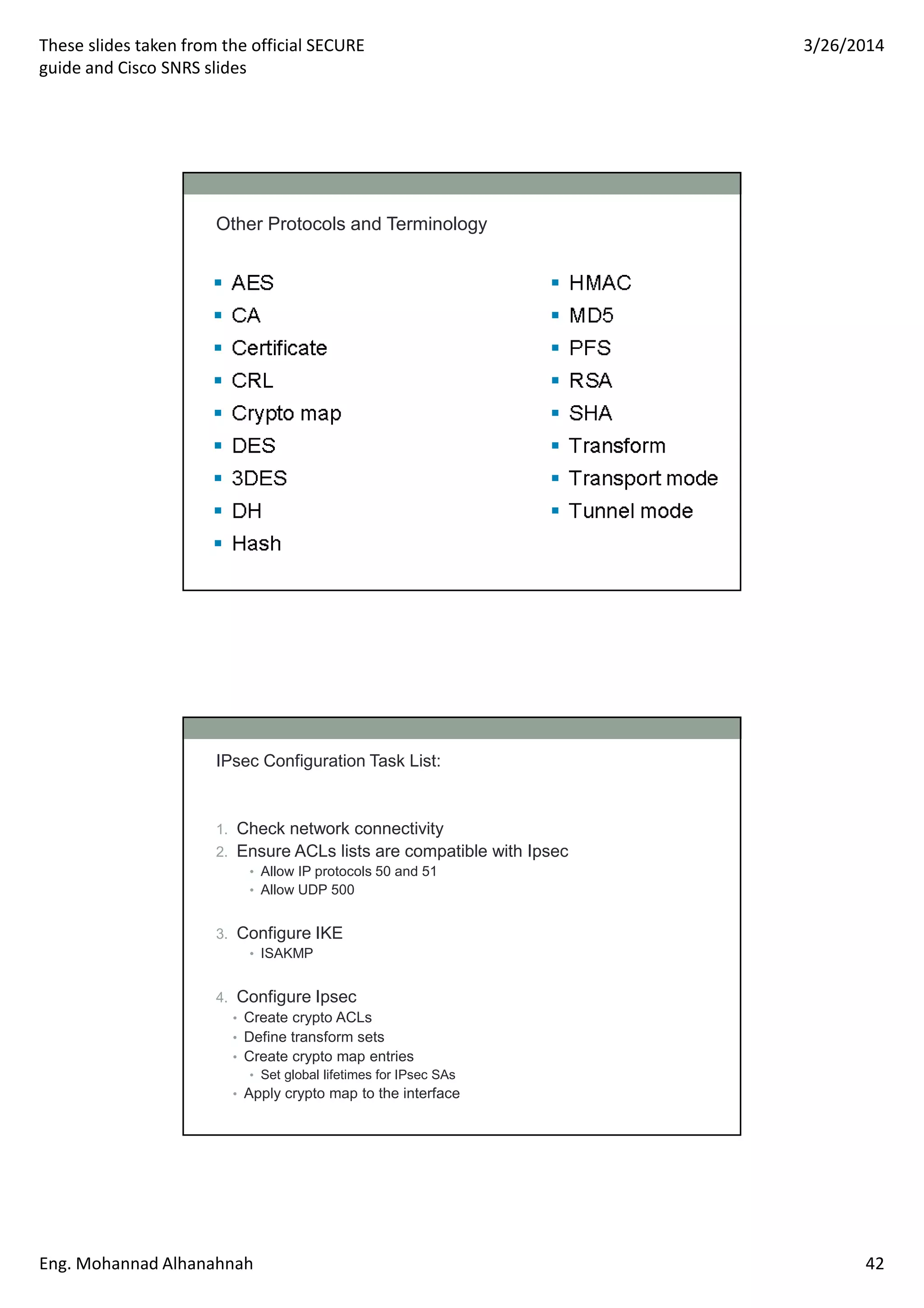 These slides taken from the official SECURE
guide and Cisco SNRS slides
3/26/2014
Eng. Mohannad Alhanahnah 42
Other Protocols and Terminology
IPsec Configuration Task List:
1. Check network connectivity
2. Ensure ACLs lists are compatible with Ipsec
• Allow IP protocols 50 and 51
• Allow UDP 500
3. Configure IKE
• ISAKMP
4. Configure Ipsec
• Create crypto ACLs
• Define transform sets
• Create crypto map entries
• Set global lifetimes for IPsec SAs
• Apply crypto map to the interface
 