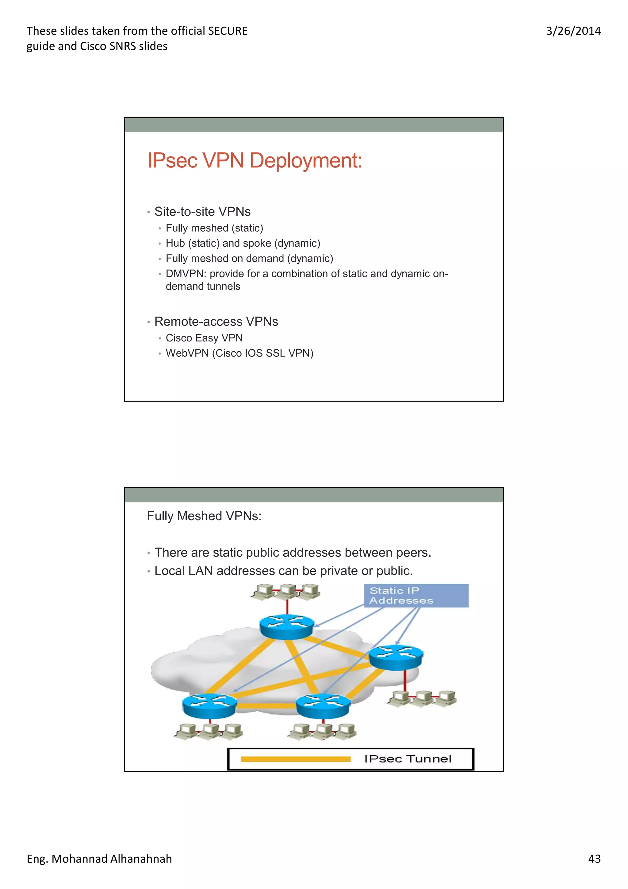 These slides taken from the official SECURE
guide and Cisco SNRS slides
3/26/2014
Eng. Mohannad Alhanahnah 43
IPsec VPN Deployment:
• Site-to-site VPNs
• Fully meshed (static)
• Hub (static) and spoke (dynamic)
• Fully meshed on demand (dynamic)
• DMVPN: provide for a combination of static and dynamic on-
demand tunnels
• Remote-access VPNs
• Cisco Easy VPN
• WebVPN (Cisco IOS SSL VPN)
Fully Meshed VPNs:
• There are static public addresses between peers.
• Local LAN addresses can be private or public.
 